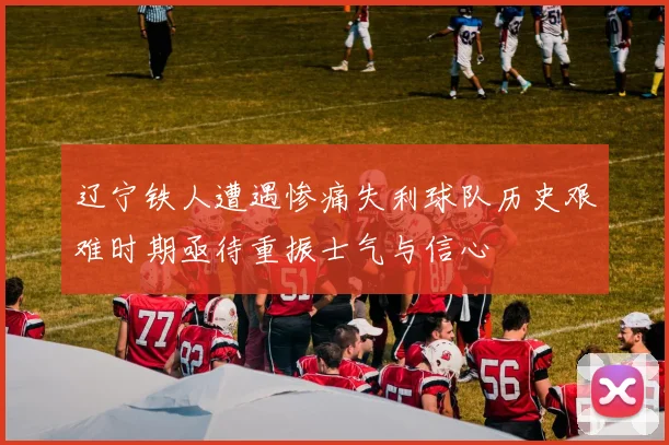 辽宁铁人遭遇惨痛失利球队历史艰难时期亟待重振士气与信心