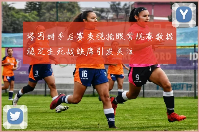 塔图姆季后赛表现抢眼常规赛数据稳定生死战缺席引发关注