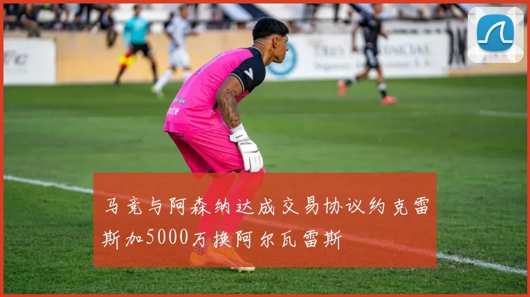马竞与阿森纳达成交易协议约克雷斯加5000万换阿尔瓦雷斯