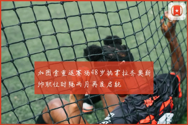 加图索重返赛场48岁执掌拉齐奥新帅职位时隔两月再度启航
