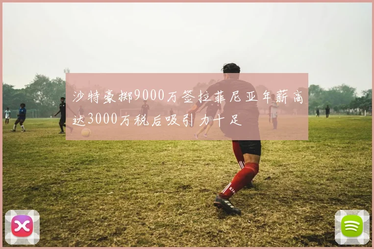 沙特豪掷9000万签拉菲尼亚年薪高达3000万税后吸引力十足