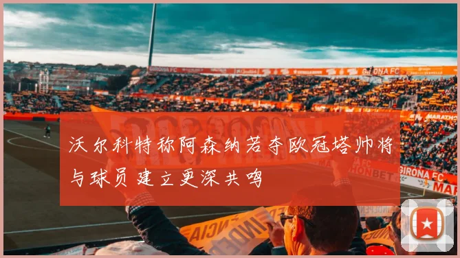沃尔科特称阿森纳若夺欧冠塔帅将与球员建立更深共鸣