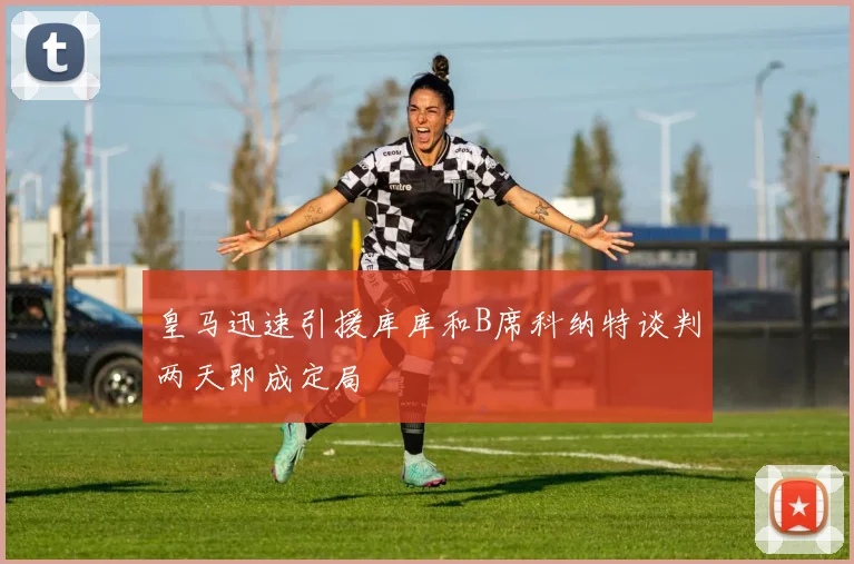 皇马迅速引援库库和B席科纳特谈判两天即成定局